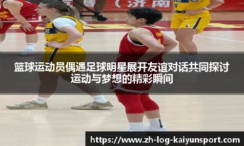 篮球运动员偶遇足球明星展开友谊对话共同探讨运动与梦想的精彩瞬间